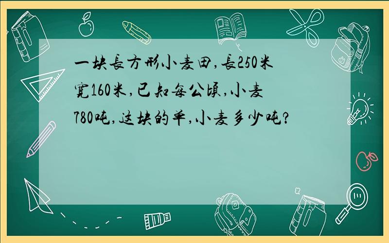 一块长方形小麦田,长250米宽160米,已知每公顷,小麦780吨,这块的单,小麦多少吨?