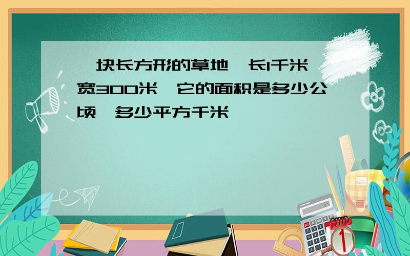 一块长方形的草地,长1千米,宽300米,它的面积是多少公顷,多少平方千米