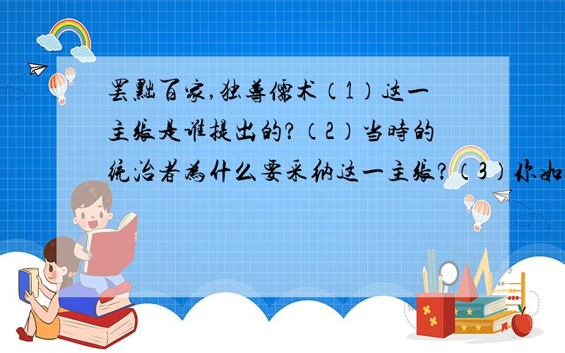 罢黜百家,独尊儒术（1）这一主张是谁提出的?（2）当时的统治者为什么要采纳这一主张?（3）你如何评价这一主张?