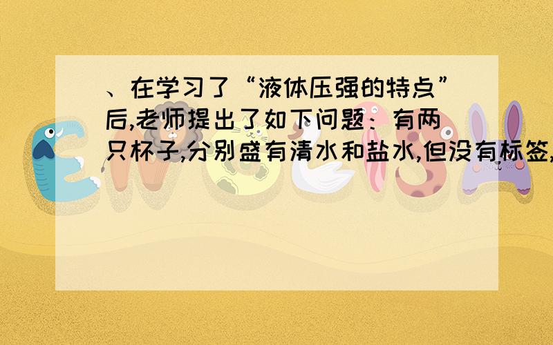 、在学习了“液体压强的特点”后,老师提出了如下问题：有两只杯子,分别盛有清水和盐水,但没有标签,如何