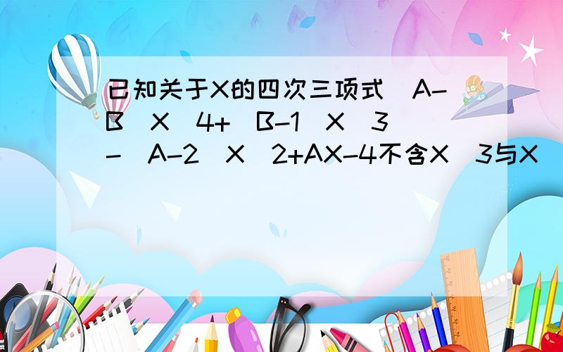 已知关于X的四次三项式（A-B）X^4+（B-1）X^3-（A-2）X^2+AX-4不含X^3与X^2项,