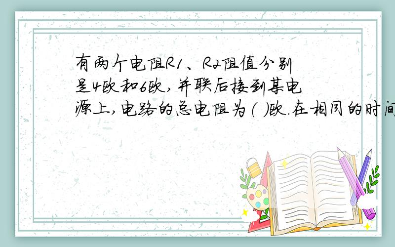 有两个电阻R1、R2阻值分别是4欧和6欧,并联后接到某电源上,电路的总电阻为（ ）欧.在相同的时间内R1消耗的电能和电路