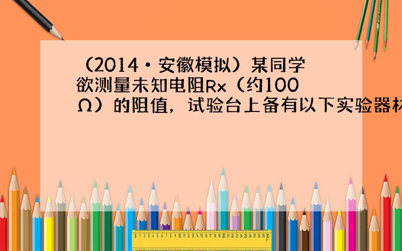 （2014•安徽模拟）某同学欲测量未知电阻Rx（约100Ω）的阻值，试验台上备有以下实验器材：