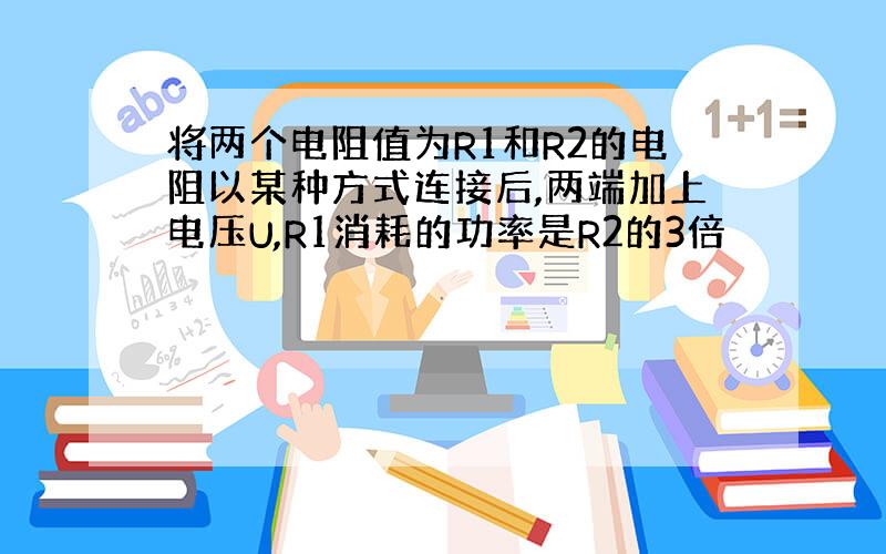 将两个电阻值为R1和R2的电阻以某种方式连接后,两端加上电压U,R1消耗的功率是R2的3倍