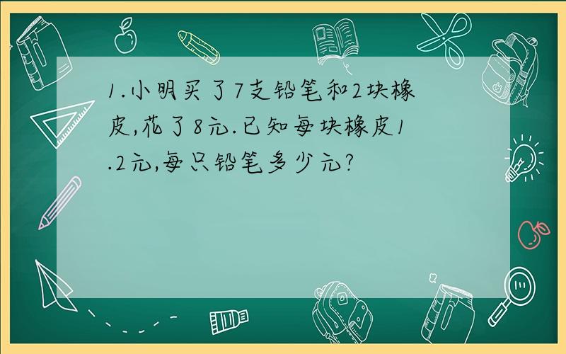 1.小明买了7支铅笔和2块橡皮,花了8元.已知每块橡皮1.2元,每只铅笔多少元?