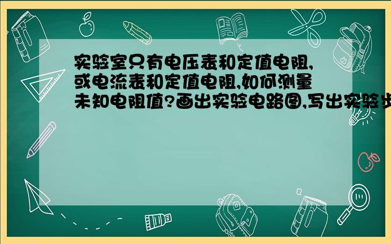 实验室只有电压表和定值电阻,或电流表和定值电阻,如何测量未知电阻值?画出实验电路图,写出实验步骤