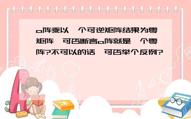 a阵乘以一个可逆矩阵结果为零矩阵,可否断言a阵就是一个零阵?不可以的话,可否举个反例?