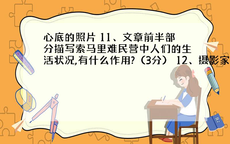 心底的照片 11、文章前半部分描写索马里难民营中人们的生活状况,有什么作用?（3分） 12、摄影家为什么要“不停地摁着谎