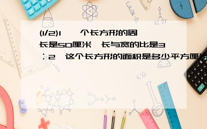 (1/2)1、一个长方形的周长是50厘米,长与宽的比是3：2,这个长方形的面积是多少平方厘米?2、甲有50元...