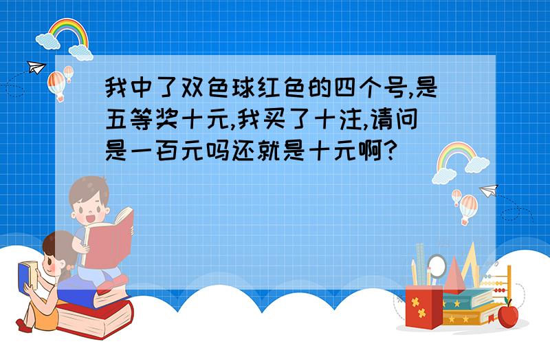 我中了双色球红色的四个号,是五等奖十元,我买了十注,请问是一百元吗还就是十元啊?