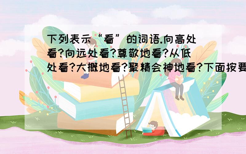 下列表示“看”的词语.向高处看?向远处看?尊敬地看?从低处看?大概地看?聚精会神地看?下面按要求写句...