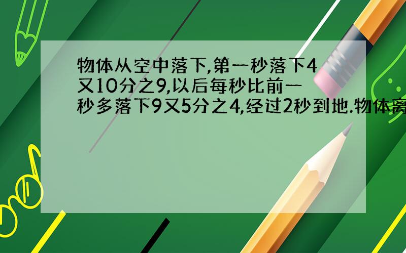 物体从空中落下,第一秒落下4又10分之9,以后每秒比前一秒多落下9又5分之4,经过2秒到地.物体离地面几米