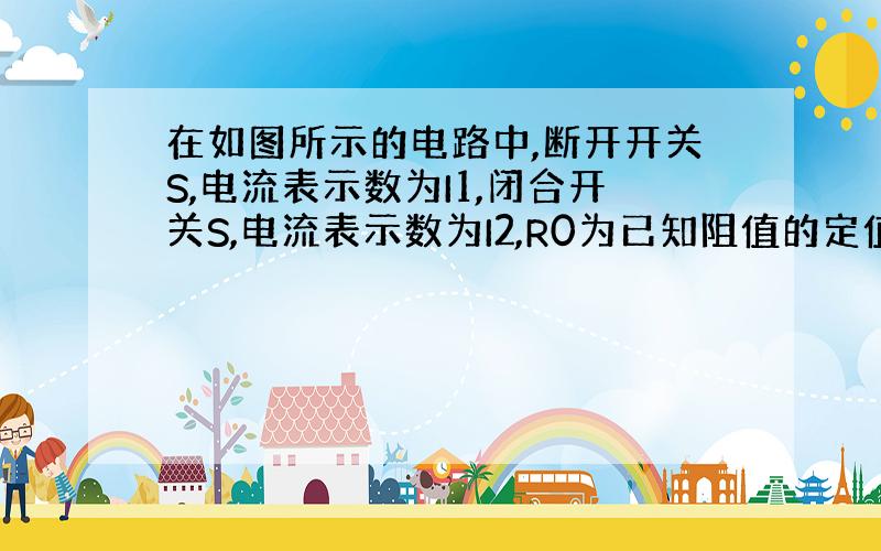 在如图所示的电路中,断开开关S,电流表示数为I1,闭合开关S,电流表示数为I2,R0为已知阻值的定值电阻.利用已知条件写