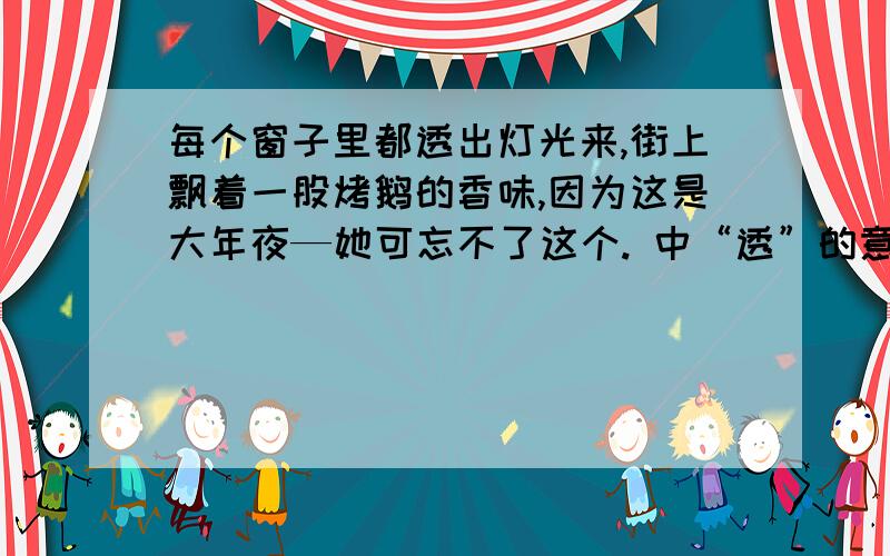 每个窗子里都透出灯光来,街上飘着一股烤鹅的香味,因为这是大年夜—她可忘不了这个. 中“透”的意思