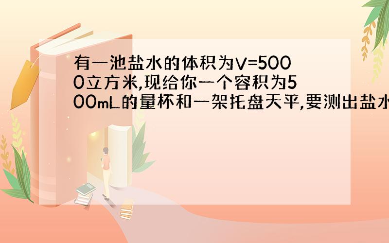 有一池盐水的体积为V=5000立方米,现给你一个容积为500mL的量杯和一架托盘天平,要测出盐水池中盐水的总质