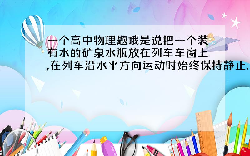 一个高中物理题哦是说把一个装有水的矿泉水瓶放在列车车窗上,在列车沿水平方向运动时始终保持静止.