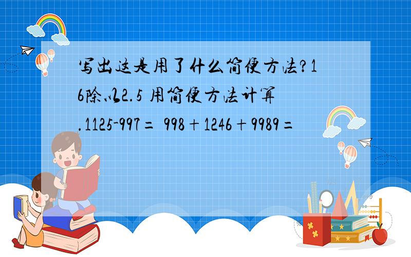 写出这是用了什么简便方法?16除以2.5 用简便方法计算.1125-997= 998+1246+9989=