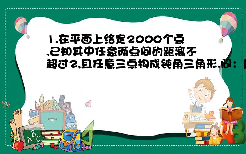 1.在平面上给定2000个点,已知其中任意两点间的距离不超过2,且任意三点构成钝角三角形.问：能否用一个半径为1的圆盖住