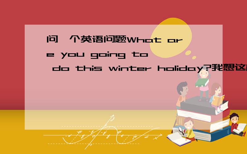 问一个英语问题What are you going to do this winter holiday?我想这样回答这个