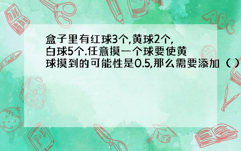 盒子里有红球3个,黄球2个,白球5个.任意摸一个球要使黄球摸到的可能性是0.5,那么需要添加（ ）个黄球.