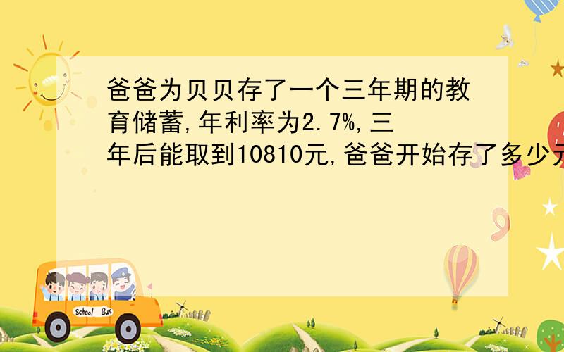 爸爸为贝贝存了一个三年期的教育储蓄,年利率为2.7%,三年后能取到10810元,爸爸开始存了多少元?