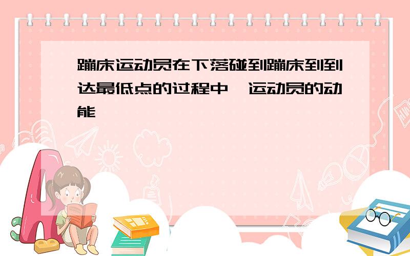 蹦床运动员在下落碰到蹦床到到达最低点的过程中,运动员的动能——