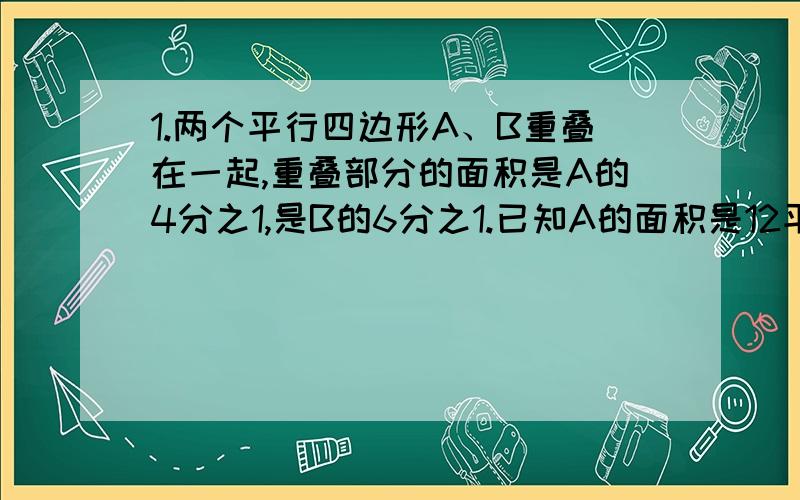 1.两个平行四边形A、B重叠在一起,重叠部分的面积是A的4分之1,是B的6分之1.已知A的面积是12平方厘米.求B比A的