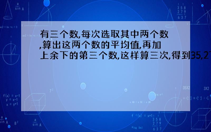 有三个数,每次选取其中两个数,算出这两个数的平均值,再加上余下的第三个数,这样算三次,得到35,27,25