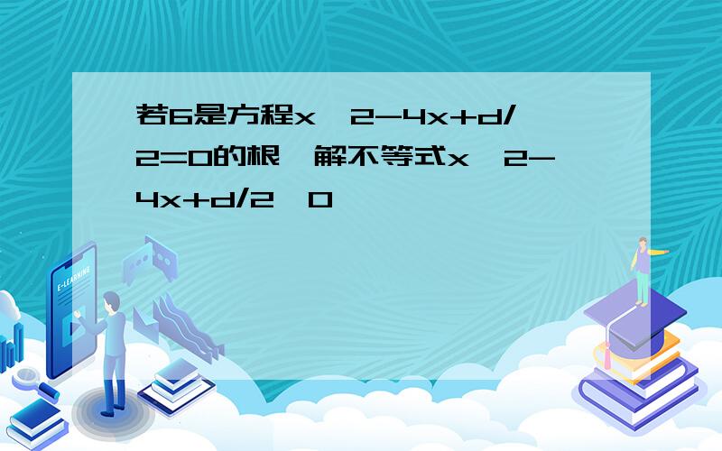 若6是方程x^2-4x+d/2=0的根,解不等式x^2-4x+d/2>0