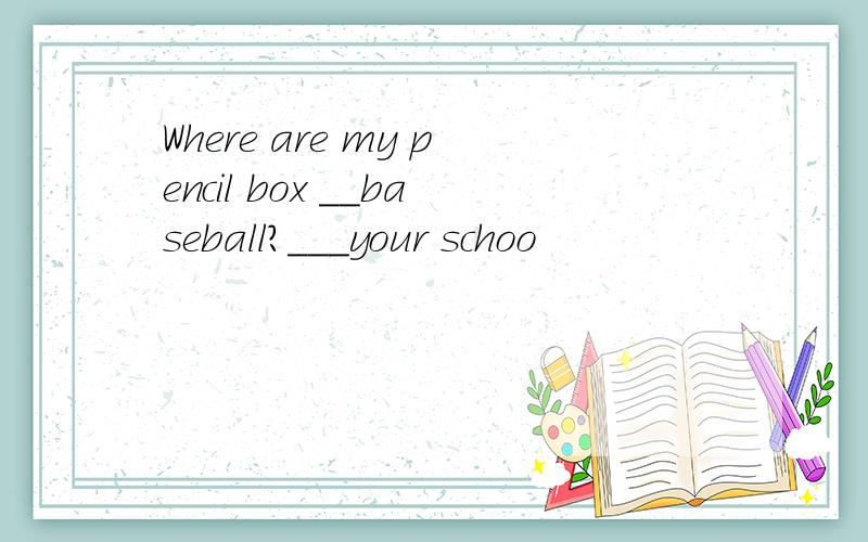 Where are my pencil box ＿＿baseball?＿＿＿your schoo