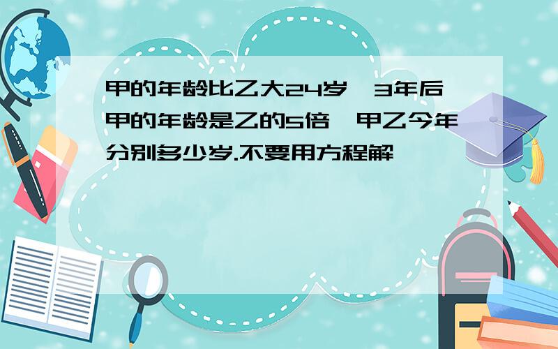 甲的年龄比乙大24岁,3年后甲的年龄是乙的5倍,甲乙今年分别多少岁.不要用方程解