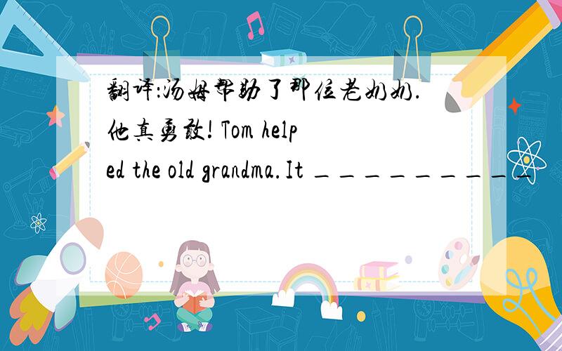 翻译：汤姆帮助了那位老奶奶.他真勇敢! Tom helped the old grandma.It _________