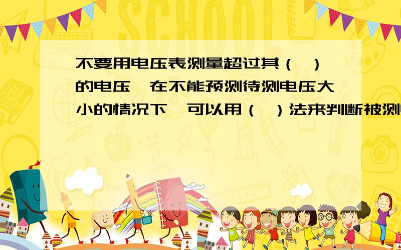 不要用电压表测量超过其（ ）的电压,在不能预测待测电压大小的情况下,可以用（ ）法来判断被测电压是否超过量程