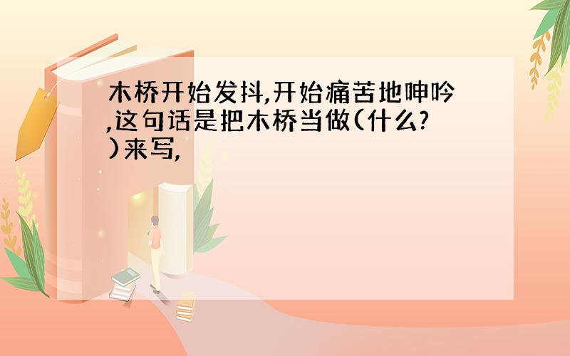 木桥开始发抖,开始痛苦地呻吟,这句话是把木桥当做(什么?)来写,