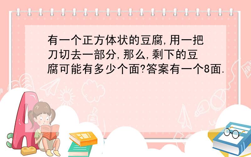 有一个正方体状的豆腐,用一把刀切去一部分,那么,剩下的豆腐可能有多少个面?答案有一个8面.