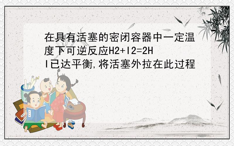 在具有活塞的密闭容器中一定温度下可逆反应H2+I2=2HI已达平衡,将活塞外拉在此过程