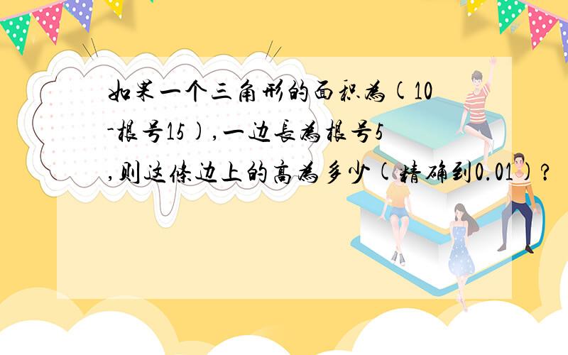 如果一个三角形的面积为(10-根号15),一边长为根号5,则这条边上的高为多少(精确到0.01)?