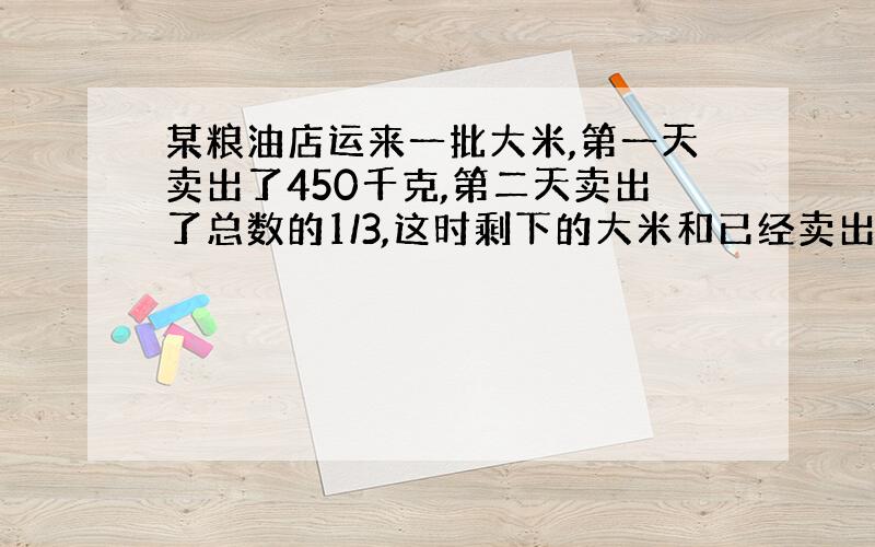 某粮油店运来一批大米,第一天卖出了450千克,第二天卖出了总数的1/3,这时剩下的大米和已经卖出的大米一样多,这个粮油店