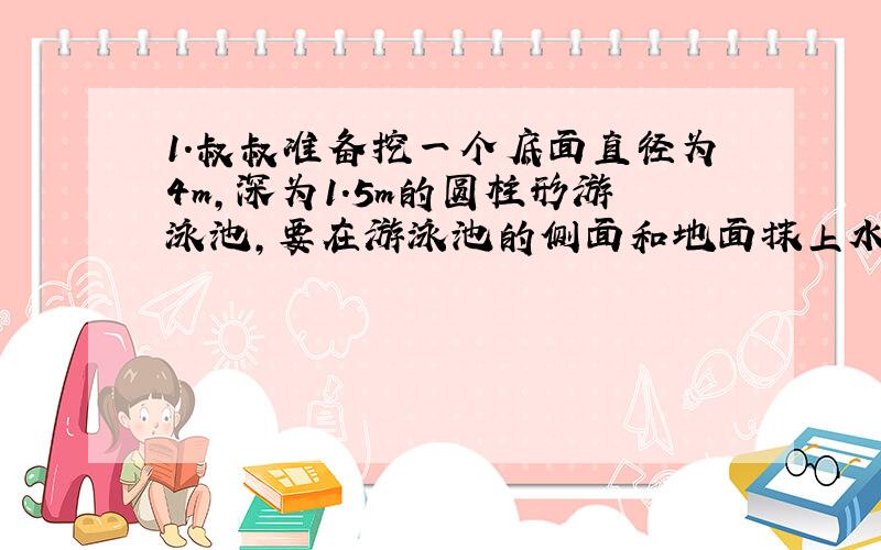 1.叔叔准备挖一个底面直径为4m,深为1.5m的圆柱形游泳池,要在游泳池的侧面和地面抹上水泥,如果每平方米水泥10kg,