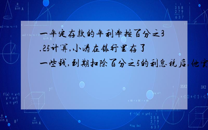 一年定存款的年利率按百分之3.25计算,小涛在银行里存了一些钱,到期扣除百分之5的利息税后,他实际得到利息72元（得保留