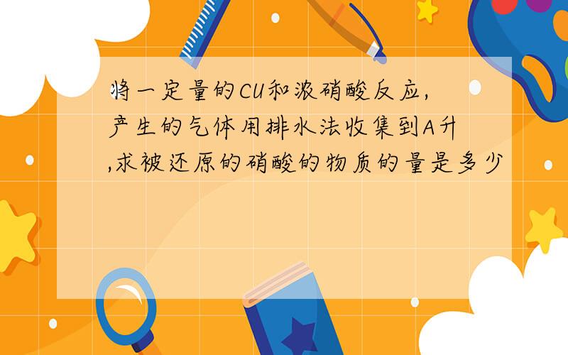 将一定量的CU和浓硝酸反应,产生的气体用排水法收集到A升,求被还原的硝酸的物质的量是多少