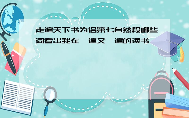 走遍天下书为侣第七自然段哪些词看出我在一遍又一遍的读书