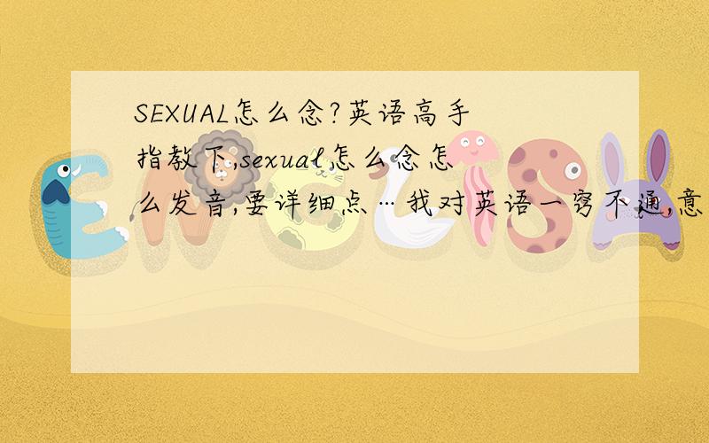 SEXUAL怎么念?英语高手指教下,sexual怎么念怎么发音,要详细点…我对英语一窍不通,意思我自己了解了,就是不会念