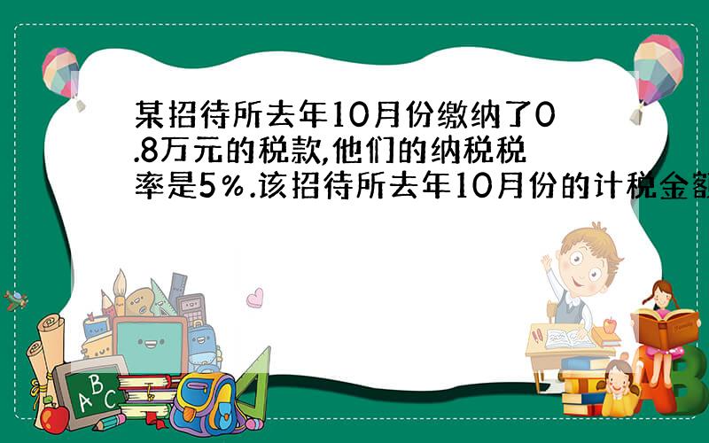 某招待所去年10月份缴纳了0.8万元的税款,他们的纳税税率是5％.该招待所去年10月份的计税金额