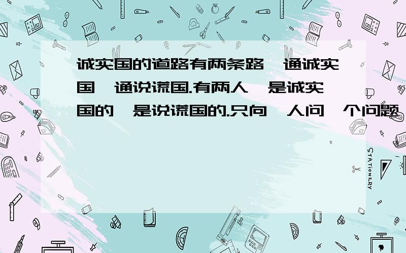 诚实国的道路有两条路一通诚实国一通说谎国.有两人一是诚实国的一是说谎国的.只向一人问一个问题,怎样到诚实国?【诚实国人说