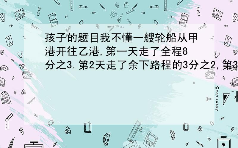 孩子的题目我不懂一艘轮船从甲港开往乙港,第一天走了全程8分之3.第2天走了余下路程的3分之2,第3天走了500千米到达乙