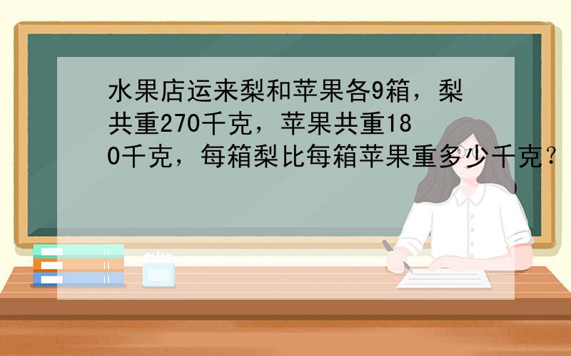 水果店运来梨和苹果各9箱，梨共重270千克，苹果共重180千克，每箱梨比每箱苹果重多少千克？