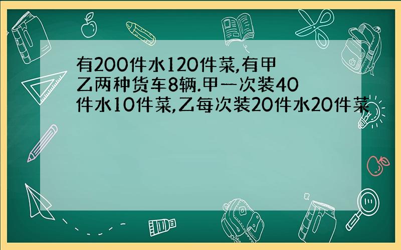 有200件水120件菜,有甲乙两种货车8辆.甲一次装40件水10件菜,乙每次装20件水20件菜