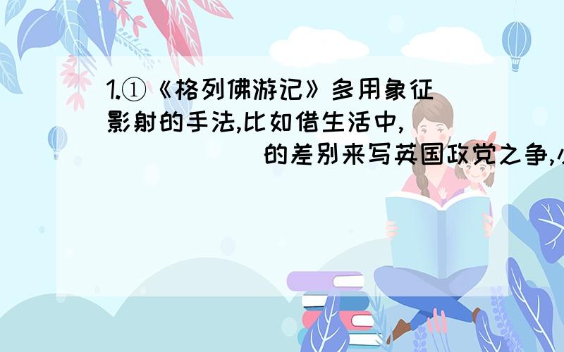 1.①《格列佛游记》多用象征影射的手法,比如借生活中,_______的差别来写英国政党之争,小人国和不来夫斯古国之间__