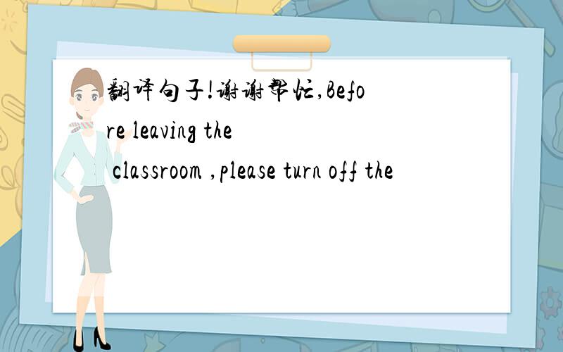 翻译句子!谢谢帮忙,Before leaving the classroom ,please turn off the